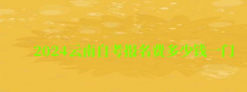 2024云南自考报名费多少钱一门