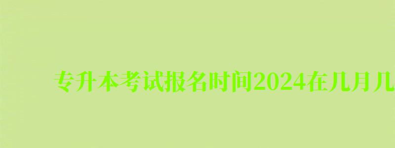 专升本考试报名时间2024在几月几日几点