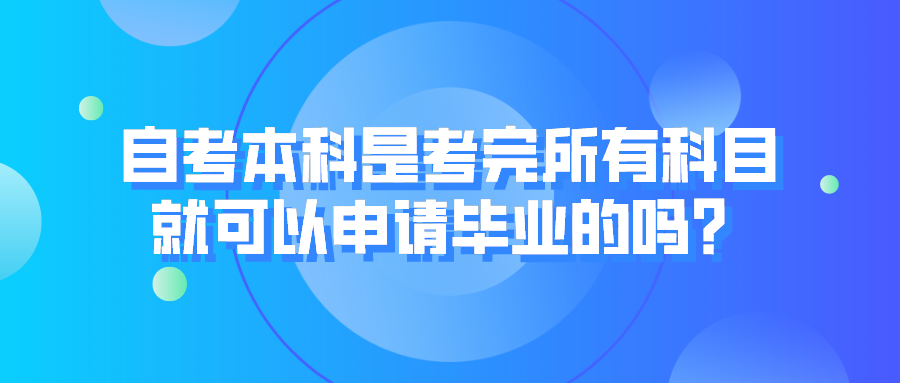 自考本科是考完所有科目，就可以申请毕业的吗？