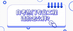 自考热门专业工程造价怎么样？有哪些优势？