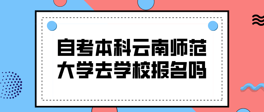 自考本科云南师范大学要去学校报名吗